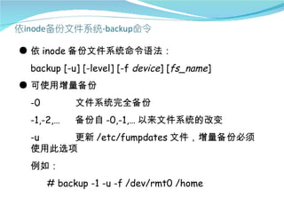 ● 依 inode 备份文件系统命令语法：
 backup [-u] [-level] [-f device] [fs_name]
● 可使用增量备份
 -0         文件系统完全备份
 -1,-2,…    备份自 -0,-1,… 以来文件系统的改变
 -u   更新 /etc/fumpdates 文件，增量备份必须
 使用此选项
 例如：
      # backup -1 -u -f /dev/rmt0 /home
 