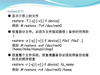 ● 显示介质上的文件
  restore -T [-q] [-v] [-f device]
  例如 # restore -Tvf /dev/rmt0
● 恢复部分文件。必须为文件指定路径（备份时所用的
  ）
  restore -x [-q] [-v] [-f device] [ file1 file2 …]
  例如 # restore -xvf /dev/rmt0
  /home/mike/manual/chap1
● 恢复整个文件系统。恢复增量备份必须依照备份创建
  的先后顺序恢复
  restore -r [-q] [-v] [-f device] fs_name
  例如 # restore -rvf /dev/rmt0 /home
 