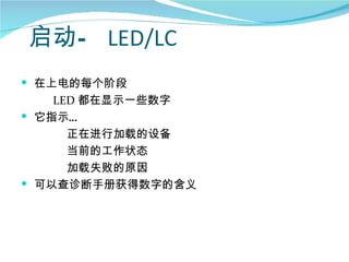 启动— LED/LC
 在上电的每个阶段
    LED 都在显示一些数字
 它指示…
      正在进行加载的设备
      当前的工作状态
      加载失败的原因
 可以查诊断手册获得数字的含义
 