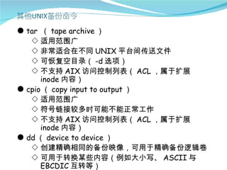● tar （ tape archive ）
   ◇ 适用范围广
   ◇ 非常适合在不同 UNIX 平台间传送文件
   ◇ 可恢复空目录（ -d 选项）
   ◇ 不支持 AIX 访问控制列表（ ACL ，属于扩展
      inode 内容）
● cpio （ copy input to output ）
   ◇ 适用范围广
   ◇ 符号链接较多时可能不能正常工作
   ◇ 不支持 AIX 访问控制列表（ ACL ，属于扩展
      inode 内容）
● dd （ device to device ）
   ◇ 创建精确相同的备份映像，可用于精确备份逻辑卷
   ◇ 可用于转换某些内容（例如大小写、 ASCII 与
      EBCDIC 互转等）
 