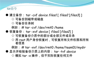 ● 建立备份： tar -cvf device files1 [ files2 [files3] ]
   ◇ 可备份到磁带或磁盘
   ◇ 可备份目录树
   例如： # tar -cvf /dev/rmt0 /home
● 恢复备份： tar -xvf device [ files1 [files2] ]
   ◇ 可恢复备份介质中的部分或全部文件或目录
   ◇ 用 root 用户身份恢复时，可恢复所有文件权限和所有
     者信息
   例如： # tar -xvf /dev/rmt0 /home/team01/mydir
● 显示并检验备份介质上的内容： tar -tvf device
   ◇ 模拟 tar -x 操作，但不实际恢复任何文件
 