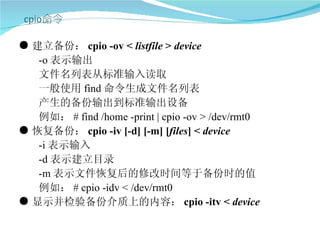 ● 建立备份： cpio -ov < listfile > device
   -o 表示输出
   文件名列表从标准输入读取
   一般使用 find 命令生成文件名列表
   产生的备份输出到标准输出设备
   例如： # find /home -print | cpio -ov > /dev/rmt0
● 恢复备份： cpio -iv [-d] [-m] [files] < device
   -i 表示输入
   -d 表示建立目录
   -m 表示文件恢复后的修改时间等于备份时的值
   例如： # cpio -idv < /dev/rmt0
● 显示并检验备份介质上的内容： cpio -itv < device
 