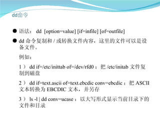 ● 语法： dd [option=value] [if=infile] [of=outfile]
● dd 命令复制和 / 或转换文件内容，这里的文件可以是设
  备文件。
  例如：
  1 ） dd if=/etc/inittab of=/dev/rfd0 ：把 /etc/initab 文件复
  制到磁盘
  2 ） dd if=text.ascii of=text.ebcdic conv=ebcdic ：把 ASCII
  文本转换为 EBCDIC 文本，并另存
  3 ） ls -l | dd conv=ucase ：以大写形式显示当前目录下的
  文件和目录
 