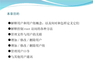 ●解释用户和用户组概念，以及何时和怎样定义它们
●解释控制 root 访问的各种方法
●管理文件与用户的关联
●增加 / 修改 / 删除用户
●增加 / 修改 / 删除用户组
●管理用户口令
●与其他用户通讯
 
