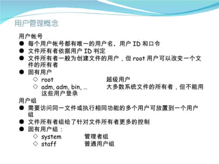 用户帐号
● 每个用户帐号都有唯一的用户名、用户 ID 和口令
● 文件所有者依据用户 ID 判定
● 文件所有者一般为创建文件的用户，但 root 用户可以改变一个文
  件的所有者
● 固有用户
   ◇ root               超级用户
   ◇ adm, adm, bin, …   大多数系统文件的所有者，但不能用
     这些用户登录
用户组
● 需要访问同一文件或执行相同功能的多个用户可放置到一个用户
  组
● 文件所有者组给了针对文件所有者更多的控制
● 固有用户组：
   ◇ system         管理者组
   ◇ staff          普通用户组
 