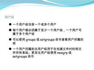 ● 一个用户组包含一个或多个用户
● 每个用户都必须属于至少一个用户组，一个用户可
  属于多个用户组
● 可以使用 groups 或 setgroups 命令查看用户所属的
  组
● 一个用户所属的主用户组用于在创建文件时标明文
  件所有者组。更改主用户组使用 newgrp 或
  setgroups 命令
 