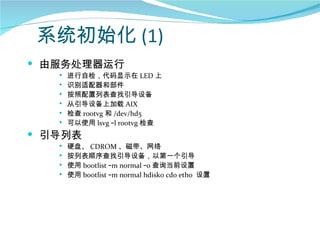 系统初始化 (1)
 由服务处理器运行
      进行自检，代码显示在 LED 上
      识别适配器和部件
      按照配置列表查找引导设备
      从引导设备上加载 AIX
      检查 rootvg 和 /dev/hd5
      可以使用 lsvg –l rootvg 检查
 引导列表
      硬盘、 CDROM 、磁带、网络
      按列表顺序查找引导设备，以第一个引导
      使用 bootlist –m normal –o 查询当前设置
      使用 bootlist –m normal hdisk0 cd0 eth0 设置
 