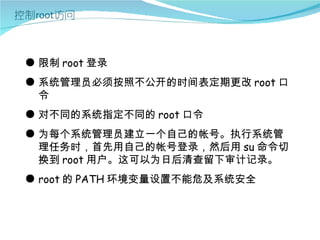 ● 限制 root 登录
● 系统管理员必须按照不公开的时间表定期更改 root 口
  令
● 对不同的系统指定不同的 root 口令
● 为每个系统管理员建立一个自己的帐号。执行系统管
  理任务时，首先用自己的帐号登录，然后用 su 命令切
  换到 root 用户。这可以为日后清查留下审计记录。
● root 的 PATH 环境变量设置不能危及系统安全
 