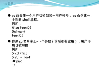 ● su 命令使一个用户切换到另一用户帐号， su 会创建一
  个新的 shell 进程。
  例如：
  # su team01
  $whoami
  team01
● 如果 su 命令带上“ - ” 参数（前后都有空格），用户环
  境也被切换
  例如：
  $ cd /tmp
  $ su - root
  # pwd
   /
 
