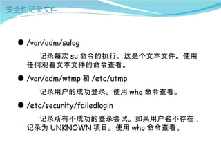● /var/adm/sulog
    记录每次 su 命令的执行。这是个文本文件。使用
  任何观看文本文件的命令查看。
● /var/adm/wtmp 和 /etc/utmp
      记录用户的成功登录。使用 who 命令查看。
● /etc/security/failedlogin
    记录所有不成功的登录尝试。如果用户名不存在，
  记录为 UNKNOWN 项目。使用 who 命令查看。
 