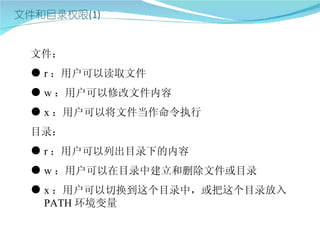 文件：
● r ：用户可以读取文件
● w ：用户可以修改文件内容
● x ：用户可以将文件当作命令执行
目录：
● r ：用户可以列出目录下的内容
● w ：用户可以在目录中建立和删除文件或目录
● x ：用户可以切换到这个目录中，或把这个目录放入
  PATH 环境变量
 