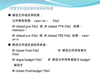 ● 修改文件或目录权限：
 文件原有权限： rwxr-xr--           file1
 # chmod g+w file1 或 # chmod 774 file1 结果：
 rwxrwxr--
 # chmod u+x file1 或 # chmod 755 file1 结果： rwxr-
 xr-x
● 修改文件或目录的所有者：
 # chown fred file1              # 修改文件所有者为
 fred
 # chgrp budget file1   # 修改文件所有者组为 budget
  等同于
 # chown fred:budget file1
 