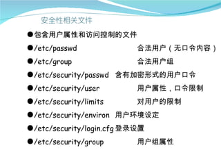●包含用户属性和访问控制的文件
●/etc/passwd               合法用户（无口令内容）
●/etc/group                合法用户组
●/etc/security/passwd 含有加密形式的用户口令
●/etc/security/user        用户属性，口令限制
●/etc/security/limits      对用户的限制
●/etc/security/environ 用户环境设定
●/etc/security/login.cfg 登录设置
●/etc/security/group       用户组属性
 