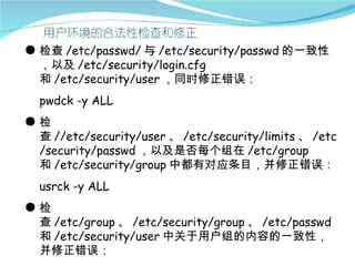 ● 检查 /etc/passwd/ 与 /etc/security/passwd 的一致性
  ，以及 /etc/security/login.cfg
  和 /etc/security/user ，同时修正错误：
  pwdck -y ALL
●检
 查 //etc/security/user 、 /etc/security/limits 、 /etc
 /security/passwd ，以及是否每个组在 /etc/group
 和 /etc/security/group 中都有对应条目，并修正错误：
  usrck -y ALL
●检
 查 /etc/group 、 /etc/security/group 、 /etc/passwd
 和 /etc/security/user 中关于用户组的内容的一致性，
 并修正错误：
 