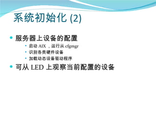 系统初始化 (2)
 服务器上设备的配置
     启动 AIX ，运行从 cfgmgr
     识别各类硬件设备
     加载动态设备驱动程序

 可从 LED 上观察当前配置的设备
 