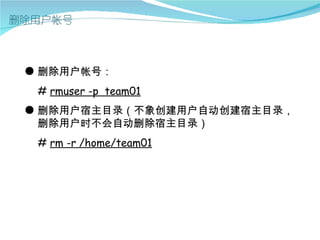 ● 删除用户帐号：
 # rmuser -p team01
● 删除用户宿主目录（不象创建用户自动创建宿主目录，
  删除用户时不会自动删除宿主目录）
 # rm -r /home/team01
 