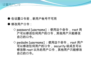 ● 在设置口令前，新用户帐号不可用
● 修改用户口令：
  ◇ password [username] ：使用这个命令， root 用
    户可以修改任何用户的口令，其他用户只能修改
    自己的口令。
  ◇ pwdadm [username] ：使用这个命令， root 用户
    可以修改任何用户的口令， security 组成员可以
    修改除 root 以外的用户口令，其他用户只能修改
    自己的口令。
 