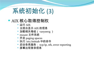 系统初始化 (3)
 AIX 核心取得控制权
     运行 AIX
     主控台显示 AIX 的信息
     加载相关卷组（ varyonvg ）
     mount 文件系统
     开启 paging spaces
     执行 /etc/inittab 中的命令
     启动各类服务： tcp/ip, nfs, error reporting
     屏幕出现登录信息
 