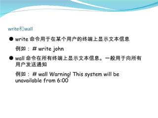 ● write 命令用于在某个用户的终端上显示文本信息
 例如： # write john
● wall 命令在所有终端上显示文本信息。一般用于向所有
  用户发送通知
 例如： # wall Warning! This system will be
 unavailable from 6:00
 