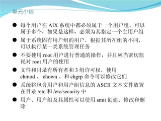 ● 每个用户在 AIX 系统中都必须属于一个用户组，可以
  属于多个，如果是这样，必须为其指定一个主用户组
● 属于系统固有用户组的用户，根据其所在组的不同，
  可以执行某一类系统管理任务
● 不要使用 root 用户进行普通的操作，并且应当密切监
  视对 root 用户的使用
● 文件和目录有所有者和 3 组许可权，使用
  chmod 、 chown 、和 chgrp 命令可以修改它们
● 系统将包含用户和用户组信息的 ASCII 文本文件放置
  在目录 /etc 和 /etc/security 中
● 用户、用户组及其属性可以使用 smit 创建、修改和删
  除
 