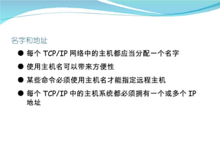 ● 每个 TCP/IP 网络中的主机都应当分配一个名字
● 使用主机名可以带来方便性
● 某些命令必须使用主机名才能指定远程主机
● 每个 TCP/IP 中的主机系统都必须拥有一个或多个 IP
  地址
 