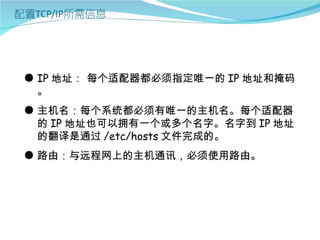 ● IP 地址： 每个适配器都必须指定唯一的 IP 地址和掩码
  。
● 主机名：每个系统都必须有唯一的主机名。每个适配器
  的 IP 地址也可以拥有一个或多个名字。名字到 IP 地址
  的翻译是通过 /etc/hosts 文件完成的。
● 路由：与远程网上的主机通讯，必须使用路由。
 