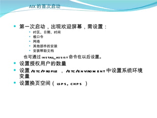 AIX 的首次启动



 第一次启动，出现欢迎屏幕，需设置：
         时区、日期、时间
         根口令
         网络
         其他部件的安装
         安装帮助文档
    也可通过 in s tall_as s is t 命令在以后设置。
 设置授权用户的数量
 设置 /e tc /p ro file ， /e tc /e n viro m e n t 中设置系统环境
  变量
 设置换页空间（ ls p s , c h p s ）
 