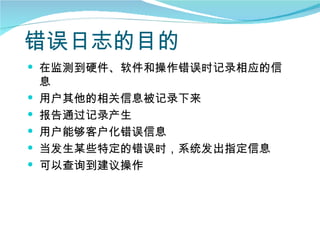 错误日志的目的
 在监测到硬件、软件和操作错误时记录相应的信
    息
   用户其他的相关信息被记录下来
   报告通过记录产生
   用户能够客户化错误信息
   当发生某些特定的错误时，系统发出指定信息
   可以查询到建议操作
 