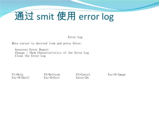 通过 smit 使用 error log
                                   Error Log
Move cursor to desired item and press Enter.
 Generate Error Report
 Change / Show Characteristics of the Error Log
 Clean the Error Log




F1=Help            F2=Refresh           F3=Cancel   Esc+8=Image
Esc+9=Shell        Esc+0=Exit           Enter=Do
 