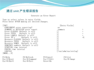 通过 smit 产生错误报告
                            Generate an Error Report
Type or select values in entry fields.
Press Enter AFTER making all desired changes.
[TOP]                                                     [Entry Fields]
  CONCURRENT error reporting?                           no
  SUMMARY or DETAILED error report                      summary                +
  Error CLASSES (default is all)                       []                      +
  Error TYPES   (default is all)                       []                      +
  Error LABELS (default is all)                        []                      +
  Error ID's      (default is all)                     []                      +X
  Resource CLASSES (default is all)                    []
  Resource TYPES (default is all)                      []
  Resource NAMES (default is all)                      []
  SEQUENCE numbers (default is all)                    []
  STARTING time interval                               []
  ENDING time interval                                 []
  LOGFILE                                              [/var/adm/ras/errlog]
[MORE...3]
F1=Help            F2=Refresh          F3=Cancel             F4=List
Esc+5=Reset        Esc+6=Command       Esc+7=Edit            Esc+8=Image
Esc+9=Shell        Esc+0=Exit          Enter=Do
 
