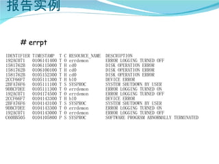报告实例

      # errpt
IDENTIFIER   TIMESTAMP    T   C   RESOURCE_NAME   DESCRIPTION
192AC071     0106141400   T   O   errdemon        ERROR LOGGING TURNED OFF
1581762B     0106115000   T   H   cd0             DISK OPERATION ERROR
1581762B     0106100100   T   H   cd0             DISK OPERATION ERROR
1581762B     0105152300   T   H   cd0             DISK OPERATION ERROR
2CCF66F7     0105111300   T   H   bl0             DEVICE ERROR
2BFA76F6     0105111100   T   S   SYSPROC         SYSTEM SHUTDOWN BY USER
9DBCFDEE     0105111300   T   O   errdemon        ERROR LOGGING TURNED ON
192AC071     0104174500   T   O   errdemon        ERROR LOGGING TURNED OFF
2CCF66F7     0104143300   T   H   bl0             DEVICE ERROR
2BFA76F6     0104143100   T   S   SYSPROC         SYSTEM SHUTDOWN BY USER
9DBCFDEE     0104143300   T   O   errdemon        ERROR LOGGING TURNED ON
192AC071     0104143000   T   O   errdemon        ERROR LOGGING TURNED OFF
C60BB505     0104105800   P   S   SYSPROC         SOFTWARE PROGRAM ABNORMALLY TERMINATED
 
