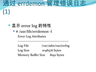 通过 errdemon 管理错误日志
(1)
  显示 error log 的特性
    # /usr/lib/errdemon -l
      Error Log Attributes
      --------------------------------------------
      Log File             /var/adm/ras/errlog
      Log Size             1048576 bytes
      Memory Buffer Size          8192 bytes
 