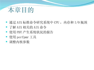 本章目的
 通过 AIX 标准命令研究系统中 CPU ，内存和 I/O 瓶颈
 了解 AIX 相关的 AIX 命令
 使用 PDT 产生系统状况的报告
 使用 perfpmr 工具
 调整内核参数
 