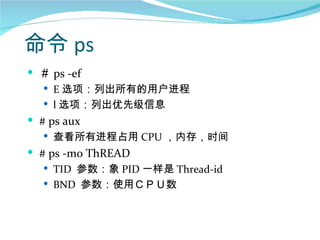 命令 ps
 ＃ ps -ef
    E 选项：列出所有的用户进程
    l 选项：列出优先级信息
 # ps aux
   查看所有进程占用 CPU ，内存，时间
 # ps -mo ThREAD
    TID 参数：象 PID 一样是 Thread-id
    BND 参数：使用ＣＰＵ数
 