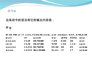 这条命令的语法和它的输出内容是：

#w

01 :25 PM u p 1 1 d ays ,1 5:28,43 u s e rs ,   lo ad ave rag e :   0.57, 0.40,0.39
User             tty       lo g in @            Id le    JC PU       PC PU wh at
m e ld au r      p ts /2 08:40AM                1 :29    2:03        38      ile af
s m ith          p ts /6 08:37AM                4:49     1 :52       1 :1 3  s le e p
j h n s to n
 o               p ts /1 6 02:46PM              22:30 30             25      aixte rm
te e lin g       p ts /1 8 We d 08AM            2d ays 1 7           17      aixte rm
 