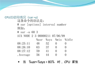 这条命令的语法是：
# sar [options] interval number
例如：
# sar –u 60 3
AIX NODE 2 3 00000211 07/06/99
            %usr %sys %wio %idle
08:25:11    48    52    0      0
08:26:10    63    37    0      0
08:27:12    59    41    0      0
.Average    56    44    0      0

◆ 当 %usr+%sys > 80% 时， CPU 紧张
 