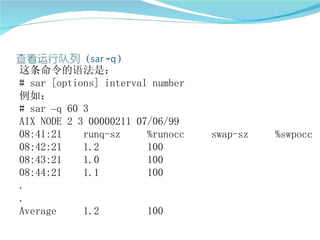 这条命令的语法是：
# sar [options] interval number
例如：
# sar –q 60 3
AIX NODE 2 3 00000211 07/06/99
08:41:21    runq-sz     %runocc   swap-sz   %swpocc
08:42:21    1.2         100
08:43:21    1.0         100
08:44:21    1.1         100
.
.
Average     1.2         100
 