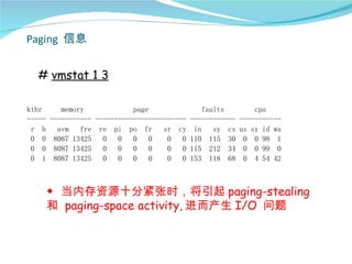Paging 信息


  # vmstat 1 3

kthr     memory             page              faults        cpu
----- ----------- ------------------------ ------------ -----------
 r b    avm   fre re pi po fr       sr cy in     sy cs us sy id wa
 0 0 8087 13425     0   0   0    0   0   0 110 115 30 0 0 98 1
 0 0 8087 13425     0   0   0    0   0   0 115 212 34 0 0 99 0
 0 1 8087 13425     0   0   0    0   0   0 153 118 68 0 4 54 42



     ◆ 当内存资源十分紧张时，将引起 paging-stealing
     和 paging-space activity, 进而产生 I/O 问题
 