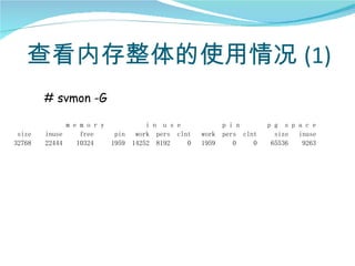查看内存整体的使用情况 (1)
        # svmon -G

              m e m o r y            i n u s e            p i n       p g s p a c e
 size   inuse     free     pin    work pers clnt   work   pers clnt     size inuse
32768   22444    10324    1959   14252 8192    0   1959      0    0    65536   9263
 