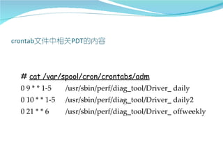 # cat /var/spool/cron/crontabs/adm
0 9 * * 1-5    /usr/sbin/perf/diag_tool/Driver_ daily
0 10 * * 1-5   /usr/sbin/perf/diag_tool/Driver_ daily2
0 21 * * 6     /usr/sbin/perf/diag_tool/Driver_ offweekly
 