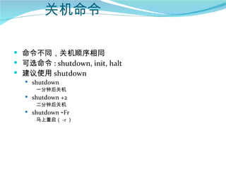 关机命令

 命令不同，关机顺序相同
 可选命令 : shutdown, init, halt
 建议使用 shutdown
    shutdown
      一分钟后关机
    shutdown +2
      二分钟后关机
    shutdown –Fr
      马上重启（ -r ）
 