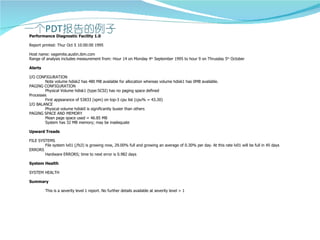 Performance Diagnostic Facility 1.0

Report printed: Thur Oct 5 10:00:00 1995

Host name: vagemite.austin.ibm.com
Range of analysis includes measurement from: Hour 14 on Monday 4th September 1995 to hour 9 on Thrusday 5th October

Alerts

I/O CONFIGURATION
        Note volume hdisk2 has 480 MB available for allocation whereas volume hdisk1 has 0MB available.
PAGING CONFIGURATION
        Physical Volume hdisk1 (type:SCSI) has no paging space defined
Processes
        First appearance of 53833 (xpm) on top-3 cpu list (cpu% = 43.30)
I/O BALANCE
        Physical volume hdisk0 is significantly busier than others
PAGING SPACE AND MEMORY
        Mean page space used = 46.85 MB
        System has 32 MB memory; may be inadequate

Upward Treads

FILE SYSTEMS
        File system lv01 (/fs3) is growing now, 29.00% full and growing an average of 0.30% per day. At this rate lv01 will be full in 45 days
ERRORS
        Hardware ERRORS; time to next error is 0.982 days

System Health

SYSTEM HEALTH

Summary

         This is a severity level 1 report. No further details available at severity level > 1
 