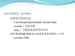 -这条命令的语法是：
  # /usr/sbin/perf/pmr/perfpmr seconds delay
  seconds = 采集周期
  delay = 开始收集前的等待时间
-使用 PerfPMR 3600 表示标准的采集周期为 1 小时
  # perfpmr 3600
 
