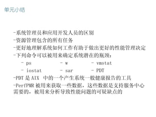 -系统管理员和应用开发人员的区别
-资源管理包含的所有任务
-更好地理解系统如何工作有助于做出更好的性能管理决定
-下列命令可以被用来确定系统潜在的瓶颈：
   - ps       - w   - vmstat
   - iostat   - sar - PDT
-PDT 是 AIX 中的一个产生系统一般健康报告的工具
-PerfPMR 被用来获取一些数据，这些数据是支持服务中心
需要的，被用来分析导致性能问题的可疑缺点的
 