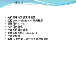 关机过程




   关机顺序与开机正好相反
   运行 /etc/rc.shutdown 关闭程序
   提醒用户（ wall ）
   关闭用户进程
   停止系统服务进程
   卸载文件系统（ umount ）
   停止处理器
   选择 -r 参数时，通过服务处理器重启
 