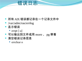 错误日志

 所有 AIX 错误都记录在一个记录文件中
 /var/adm/ras/errlog
 显示错误
    errpt [-a]
 可以输出到文件或用 more 、 pg 察看
 清空错误记录信息
    errclear 0
 