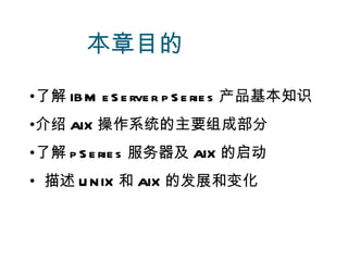 本章目的

•了解 IB M e S e rve r p S e rie s 产品基本知识
•介绍 AIX 操作系统的主要组成部分
•了解 p S e rie s 服务器及 AIX 的启动
• 描述 U N IX 和 AIX 的发展和变化
 