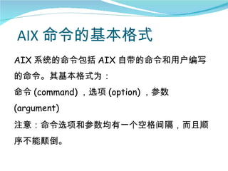 AIX 命令的基本格式
AIX 系统的命令包括 AIX 自带的命令和用户编写
的命令。其基本格式为：
命令 (command) ，选项 (option) ，参数
(argument)
注意：命令选项和参数均有一个空格间隔，而且顺
序不能颠倒。
 