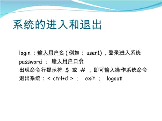 系统的进入和退出

login ：输入用户名 ( 例如： user1) ，登录进入系统
password ： 输入用户口令
出现命令行提示符 $ 或 # ，即可输入操作系统命令
退出系统：＜ ctrl+d ＞； exit ； logout
 