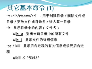 其它基本命令 (1)
•mkdir/rm/mv/cd       - 用于创建目录 / 删除文件或
目录 / 更改文件或目录名 / 进入某一目录
•ls 显示目录中的内容（文件名）
    #ls –a 列出当前目录中的所有文件
    #ls –l 显示文件的详细信息
•ps / kill 显示后台进程的有关信息或杀死后台进
程
    #kill -9 253432
 